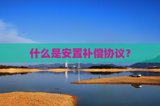 什么是安置补偿协议？