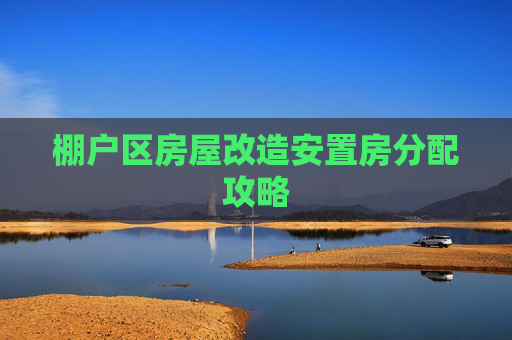 棚户区房屋改造安置房分配攻略