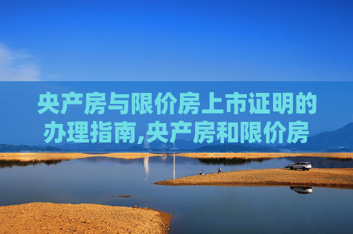 央产房与限价房上市证明的办理指南,央产房和限价房上市证明如何开