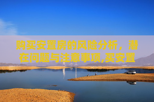购买安置房的风险分析，潜在问题与注意事项,买安置房的风险有哪些