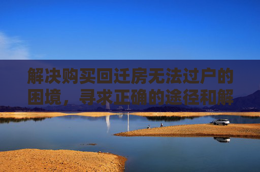 解决购买回迁房无法过户的困境，寻求正确的途径和解决方案,购买回迁房无法过户，购买危改回迁房出现问题，找谁处理