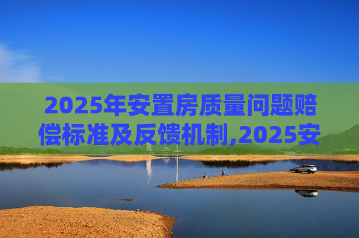 2025年安置房质量问题赔偿标准及反馈机制,2025安置房出现质量问题赔偿标准，有问题如何反应