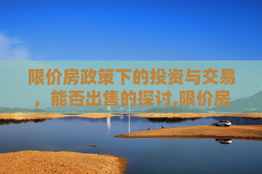 限价房政策下的投资与交易，能否出售的探讨,限价房能不能出售