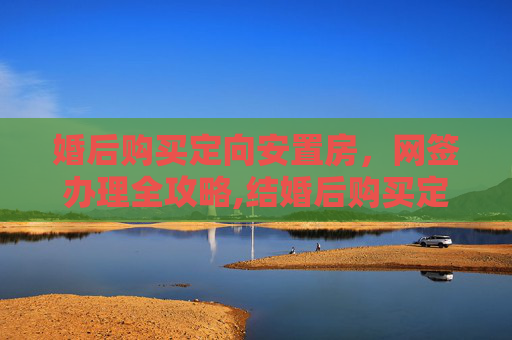 婚后购买定向安置房，网签办理全攻略,结婚后购买定向安置房怎样办理网签