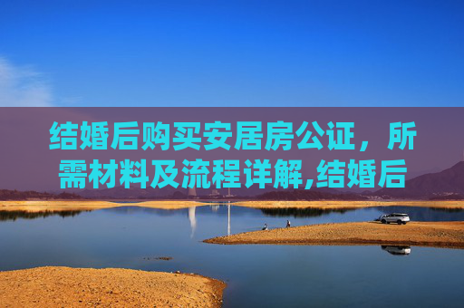 结婚后购买安居房公证，所需材料及流程详解,结婚后购买安居房公证需要的材料有什么