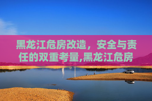 黑龙江危房改造，安全与责任的双重考量,黑龙江危房不住要改造吗