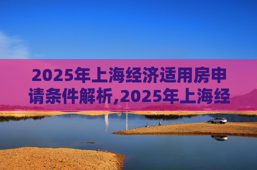 2025年上海经济适用房申请条件解析,2025年上海经适房申请条件