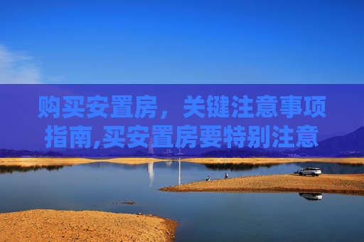 购买安置房，关键注意事项指南,买安置房要特别注意哪些事项