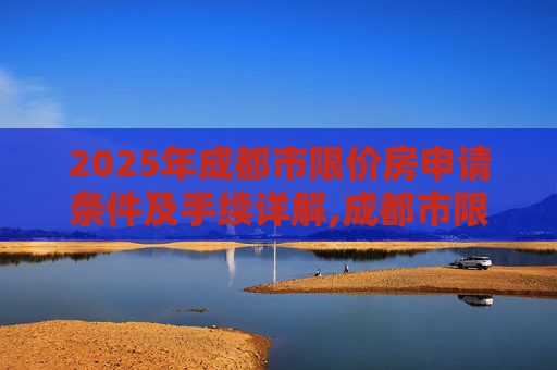 2025年成都市限价房申请条件及手续详解,成都市限价房申请条件及手续是什么2025
