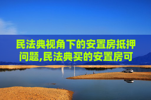 民法典视角下的安置房抵押问题,民法典买的安置房可以抵押吗