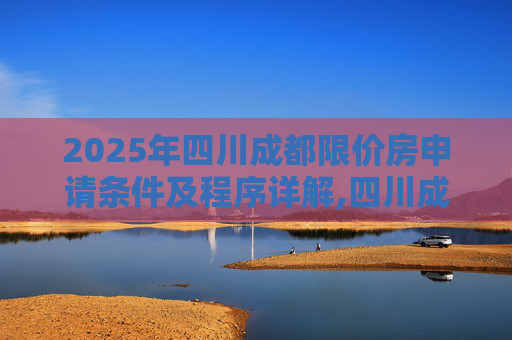 2025年四川成都限价房申请条件及程序详解,四川成都限价房申请条件及需要满足的程序是怎样规定的2025