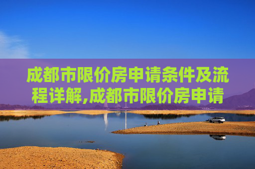 成都市限价房申请条件及流程详解,成都市限价房申请条件及要满足什么流程