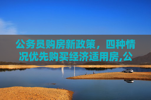 公务员购房新政策，四种情况优先购买经济适用房,公务员4种情况可先买经适房