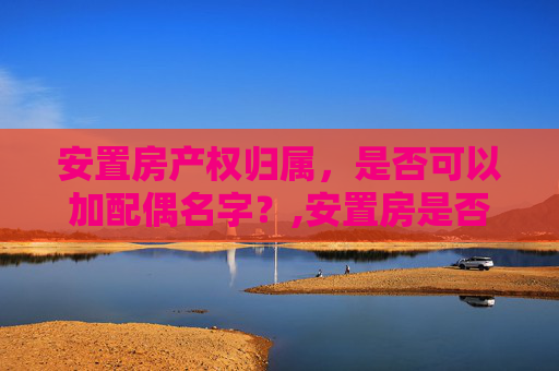 安置房产权归属，是否可以加配偶名字？,安置房是否可以加配偶名字