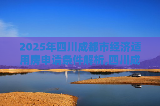 2025年四川成都市经济适用房申请条件解析,四川成都市经济适用房申请需要满足的条件有哪些2025