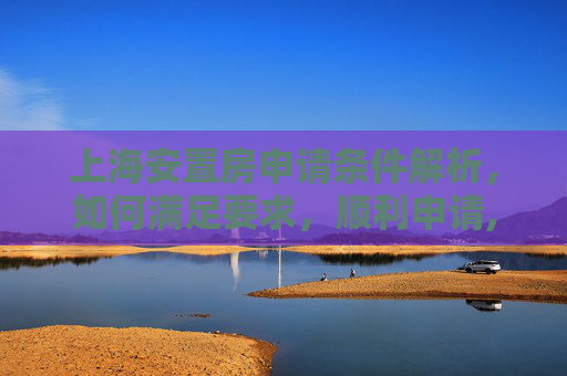 上海安置房申请条件解析，如何满足要求，顺利申请,上海安置房申请条件是什么
