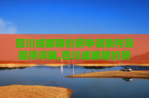 四川成都限价房申请条件及程序详解,四川成都限价房申请条件及程序有哪些