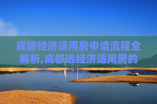成都经济适用房申请流程全解析,成都选经济适用房的需要什么流程