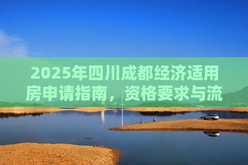 2025年四川成都经济适用房申请指南，资格要求与流程解析,四川成都申请经济适用房有哪些要求2025