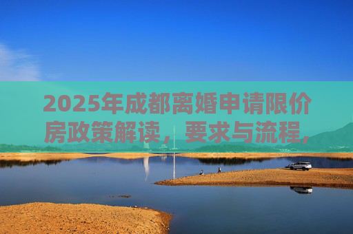 2025年成都离婚申请限价房政策解读，要求与流程,成都离婚申请限价房有哪些要求2025