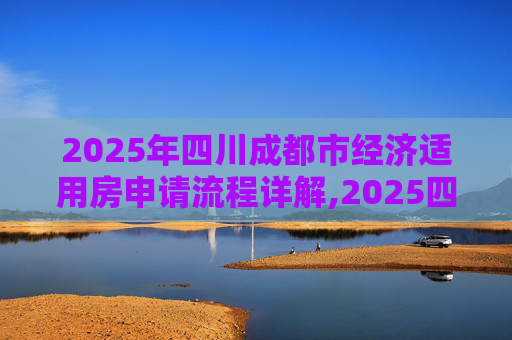 2025年四川成都市经济适用房申请流程详解,2025四川成都市选经济适用房有什么流程