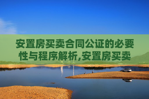 安置房买卖合同公证的必要性与程序解析,安置房买卖合同是否要进行公证