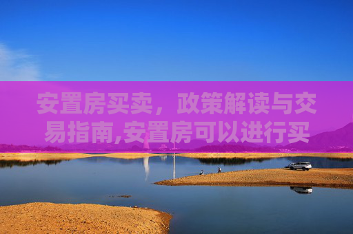 安置房买卖，政策解读与交易指南,安置房可以进行买卖吗