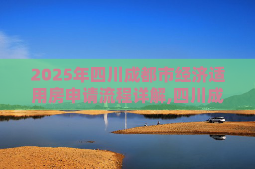 2025年四川成都市经济适用房申请流程详解,四川成都市选经济适用房的需要什么程序2025