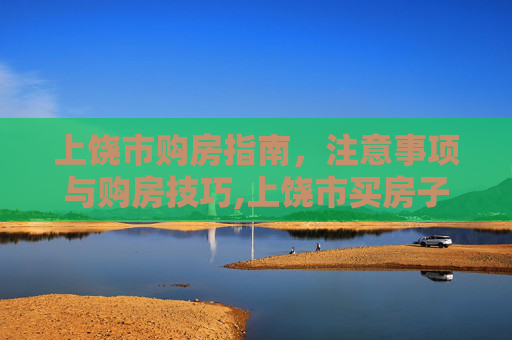 上饶市购房指南，注意事项与购房技巧,上饶市买房子需要注意什么