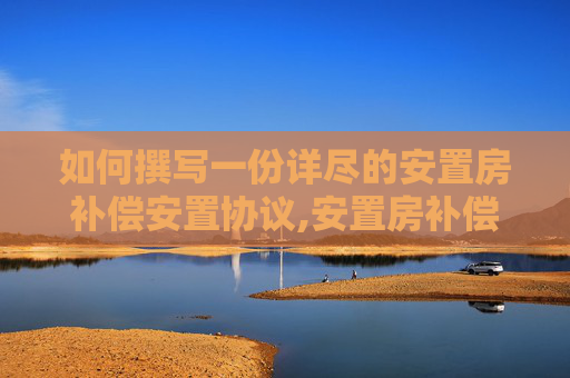 如何撰写一份详尽的安置房补偿安置协议,安置房补偿安置协议要怎么写