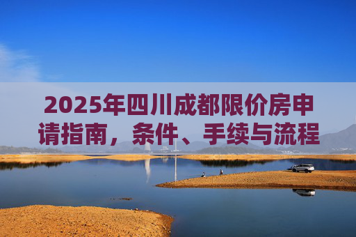 2025年四川成都限价房申请指南，条件、手续与流程详解,四川成都限价房申请条件及需要什么手续2025