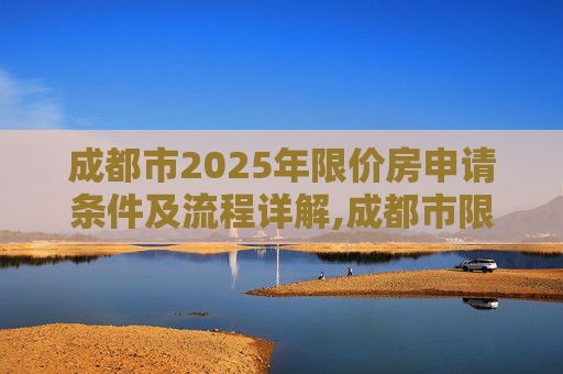 成都市2025年限价房申请条件及流程详解,成都市限价房申请条件及需要哪些流程2025