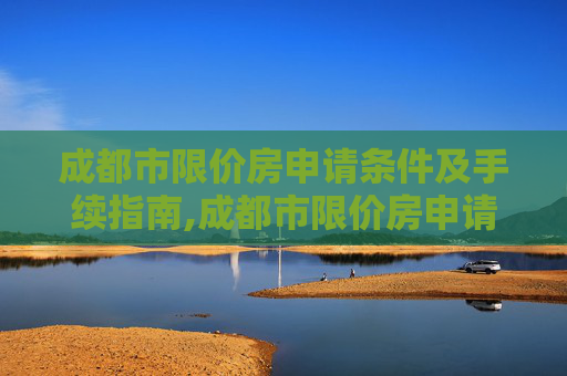成都市限价房申请条件及手续指南,成都市限价房申请条件及要满足什么手续