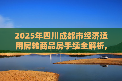 2025年四川成都市经济适用房转商品房手续全解析,2025四川成都市经济适用房转商品房有哪些手续