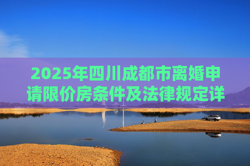 2025年四川成都市离婚申请限价房条件及法律规定详解,四川成都市离婚申请限价房的条件的法律规定是怎样的2025