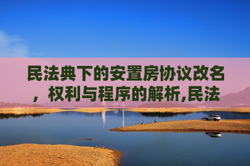 民法典下的安置房协议改名，权利与程序的解析,民法典安置房协议可以改名了