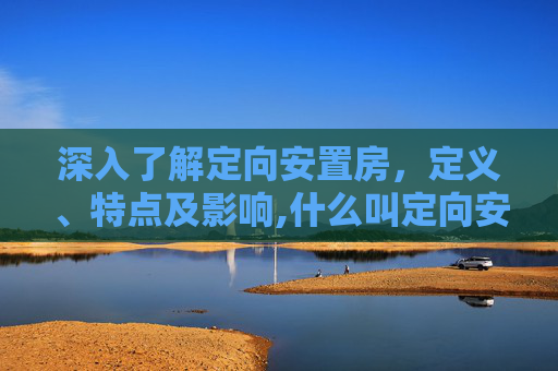 深入了解定向安置房，定义、特点及影响,什么叫定向安置房