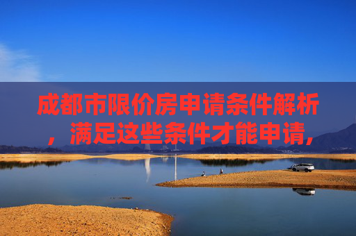 成都市限价房申请条件解析，满足这些条件才能申请,成都市限价房申请需要满足的条件有哪些