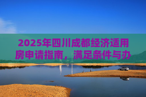 2025年四川成都经济适用房申请指南，满足条件与办理流程,四川成都选经济适用房的要满足什么手续2025