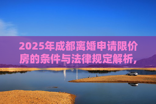 2025年成都离婚申请限价房的条件与法律规定解析,2025成都离婚申请限价房的条件的法律规定
