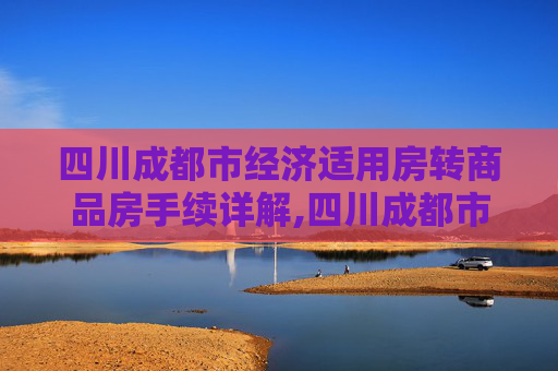 四川成都市经济适用房转商品房手续详解,四川成都市经济适用房转商品房手续包括什么