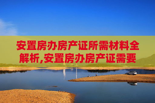 安置房办房产证所需材料全解析,安置房办房产证需要的材料有哪些