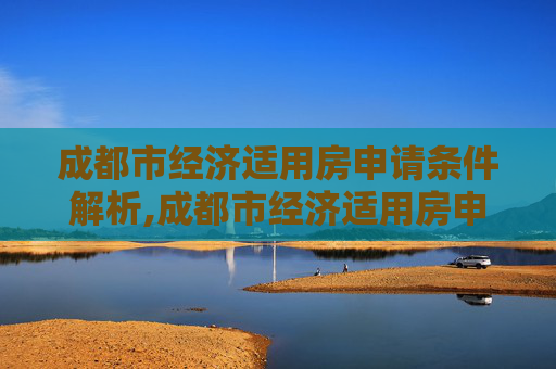 成都市经济适用房申请条件解析,成都市经济适用房申请需要满足的条件有哪些