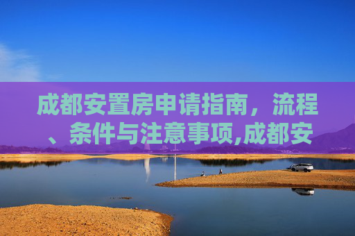 成都安置房申请指南，流程、条件与注意事项,成都安置房怎么样申请