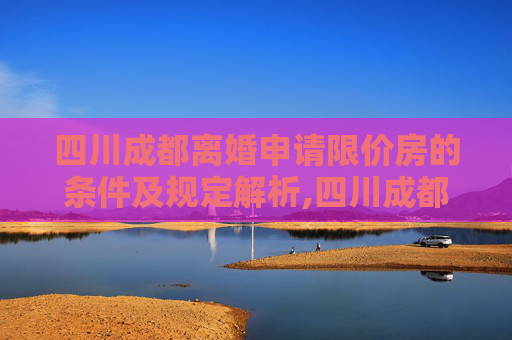 四川成都离婚申请限价房的条件及规定解析,四川成都离婚申请限价房的条件的规定是什么