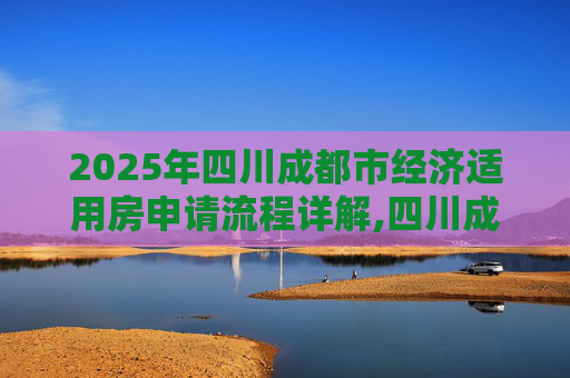 2025年四川成都市经济适用房申请流程详解,四川成都市选经济适用房的需要满足的程序有哪些2025