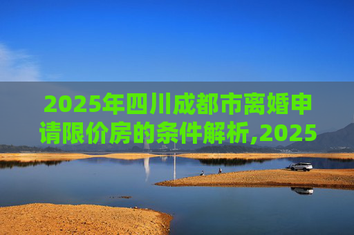 2025年四川成都市离婚申请限价房的条件解析,2025四川成都市离婚申请限价房的要满足什么条件