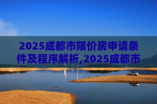2025成都市限价房申请条件及程序解析,2025成都市限价房申请条件及需要满足的程序有哪些