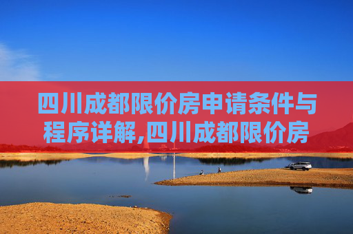 四川成都限价房申请条件与程序详解,四川成都限价房申请条件及需要满足的程序是怎样规定的