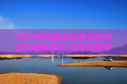 2025年成都离婚申请限价房的条件解析,成都离婚申请限价房的条件有哪些2025